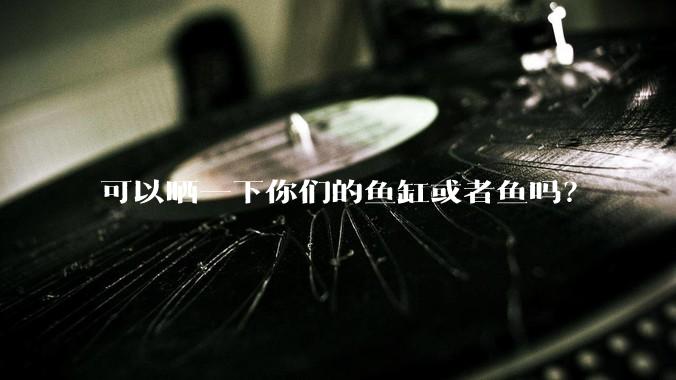 可以晒一下你们的鱼缸或者鱼吗？