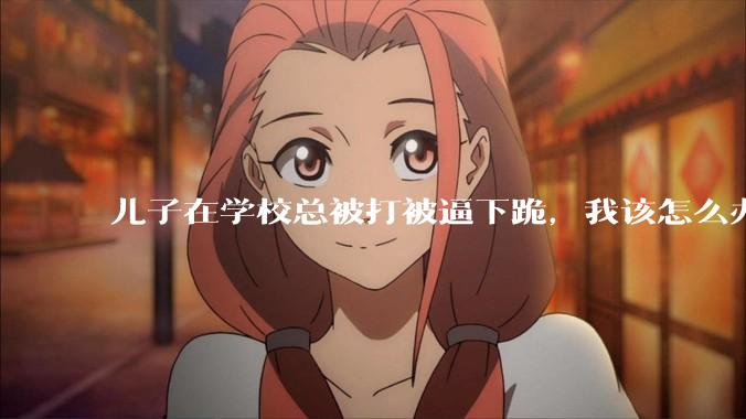 儿子在学校总被打被逼下跪，我该怎么办？